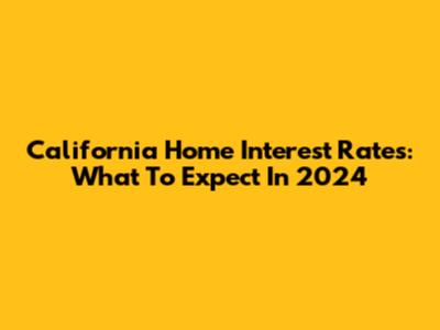 California Home Interest Rates: What To Expect In 2024