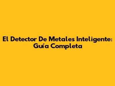 El Detector De Metales Inteligente: Guía Completa