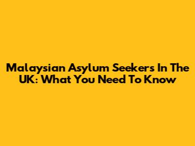 Malaysian Asylum Seekers In The UK: What You Need To Know