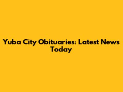 Yuba City Obituaries: Latest News Today